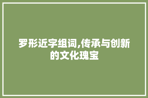 罗形近字组词,传承与创新的文化瑰宝 近义词汇