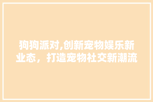 狗狗派对,创新宠物娱乐新业态，打造宠物社交新潮流