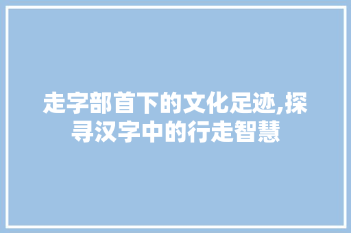 走字部首下的文化足迹,探寻汉字中的行走智慧