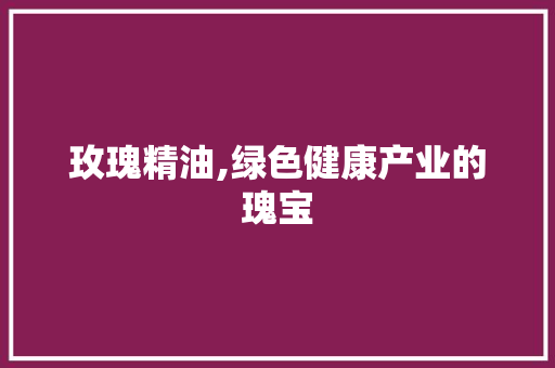 玫瑰精油,绿色健康产业的瑰宝