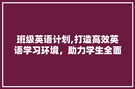 班级英语计划,打造高效英语学习环境，助力学生全面发展