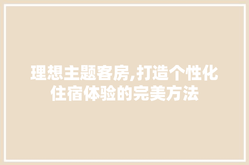 理想主题客房,打造个性化住宿体验的完美方法
