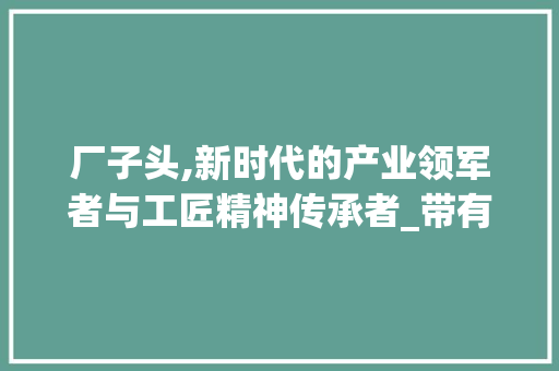 厂子头,新时代的产业领军者与工匠精神传承者_带有厂子头的字组词