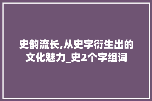 史韵流长,从史字衍生出的文化魅力_史2个字组词