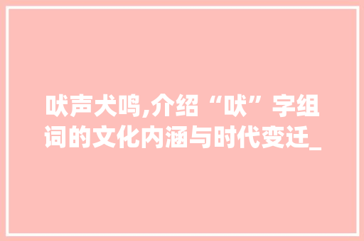 吠声犬鸣,介绍“吠”字组词的文化内涵与时代变迁_吠的2字组词