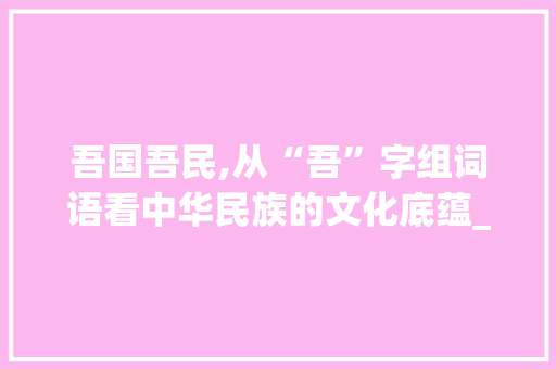 吾国吾民,从“吾”字组词语看中华民族的文化底蕴_吾字组词语两字