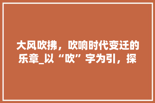 大风吹拂，吹响时代变迁的乐章_以“吹”字为引，探寻历史变迁中的文化传承_大风吹的吹字组词