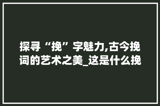 探寻“挽”字魅力,古今挽词的艺术之美_这是什么挽字组词