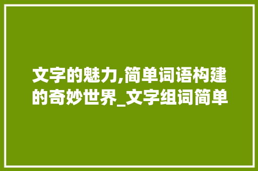 文字的魅力,简单词语构建的奇妙世界_文字组词简单的词语