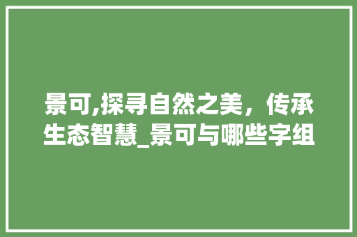 景可,探寻自然之美，传承生态智慧_景可与哪些字组词 反义词汇