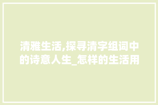 清雅生活,探寻清字组词中的诗意人生_怎样的生活用清字组词