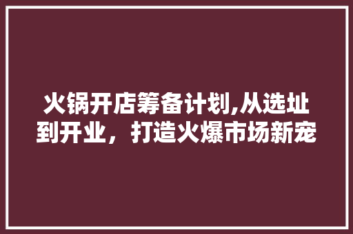 火锅开店筹备计划,从选址到开业，打造火爆市场新宠