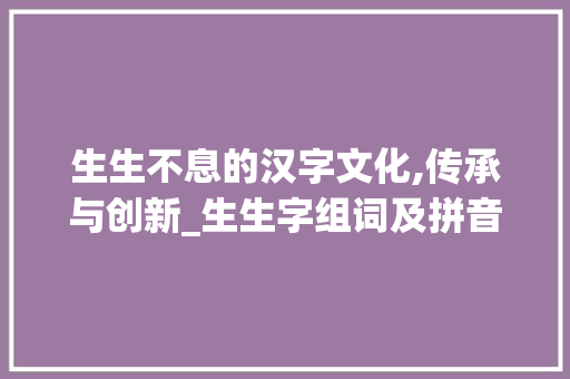生生不息的汉字文化,传承与创新_生生字组词及拼音