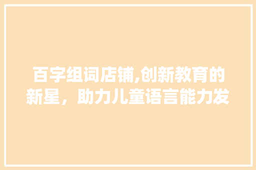 百字组词店铺,创新教育的新星，助力儿童语言能力发展_百字组词店铺