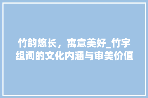 竹韵悠长，寓意美好_竹字组词的文化内涵与审美价值_竹字组词寓意好的词语