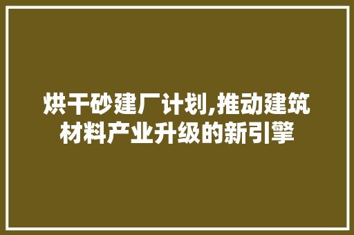 烘干砂建厂计划,推动建筑材料产业升级的新引擎