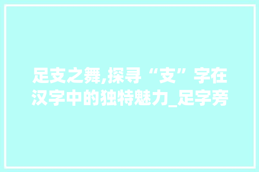 足支之舞,探寻“支”字在汉字中的独特魅力_足字旁加个支什么字组词