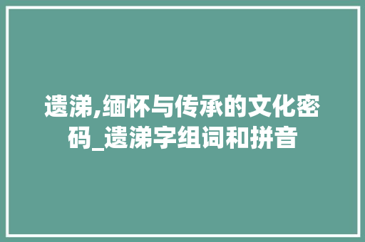 遗涕,缅怀与传承的文化密码_遗涕字组词和拼音
