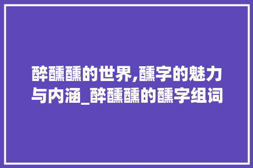 醉醺醺的世界,醺字的魅力与内涵_醉醺醺的醺字组词