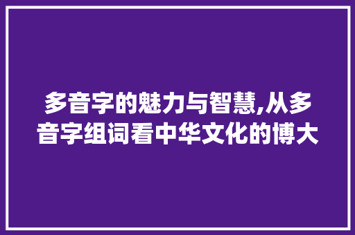 多音字的魅力与智慧,从多音字组词看中华文化的博大精深_补充的多音字组词