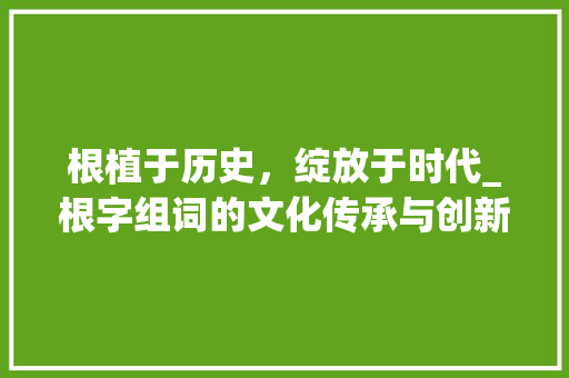 根植于历史，绽放于时代_根字组词的文化传承与创新发展_跟踪的根字组词