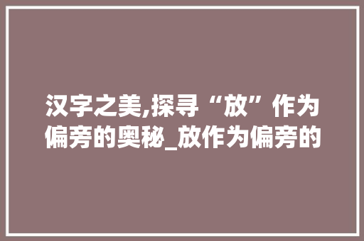 汉字之美,探寻“放”作为偏旁的奥秘_放作为偏旁的字组词