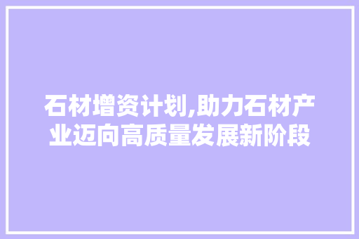 石材增资计划,助力石材产业迈向高质量发展新阶段