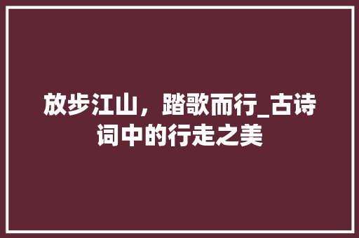 放步江山，踏歌而行_古诗词中的行走之美