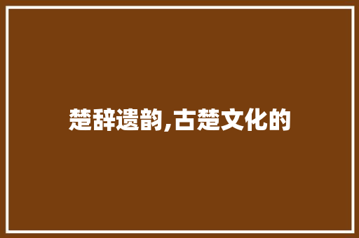 楚辞遗韵,古楚文化的