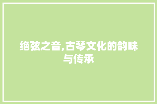 绝弦之音,古琴文化的韵味与传承