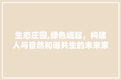 生态庄园,绿色崛起，构建人与自然和谐共生的未来家园