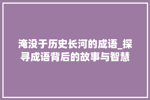 淹没于历史长河的成语_探寻成语背后的故事与智慧