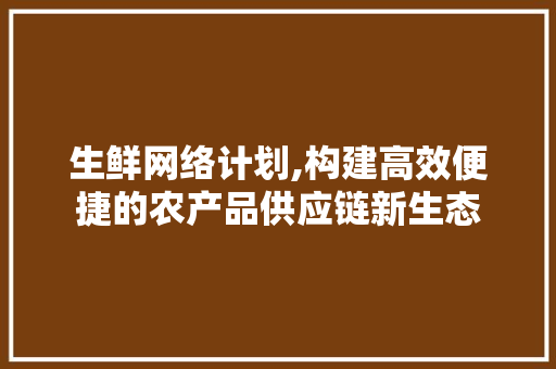 生鲜网络计划,构建高效便捷的农产品供应链新生态