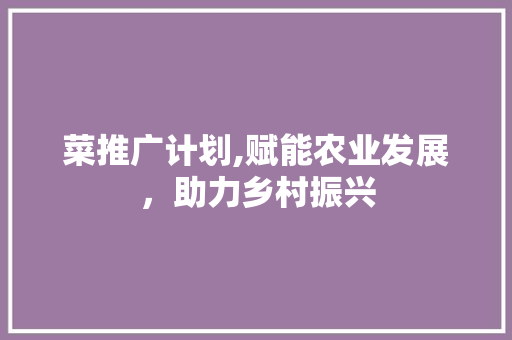 菜推广计划,赋能农业发展，助力乡村振兴