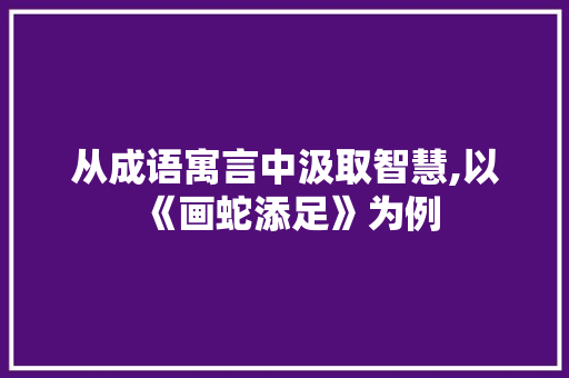 从成语寓言中汲取智慧,以《画蛇添足》为例 近义词汇