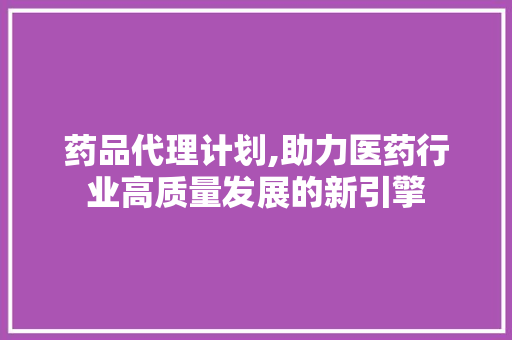 药品代理计划,助力医药行业高质量发展的新引擎
