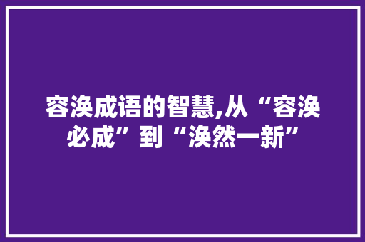 容涣成语的智慧,从“容涣必成”到“涣然一新”