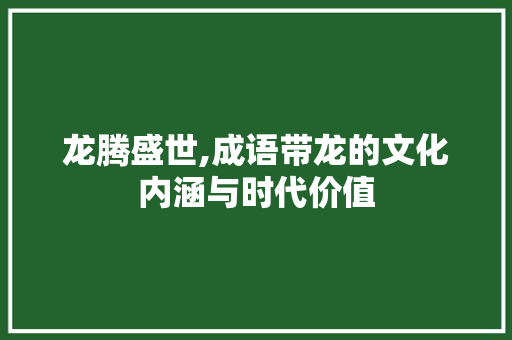 龙腾盛世,成语带龙的文化内涵与时代价值