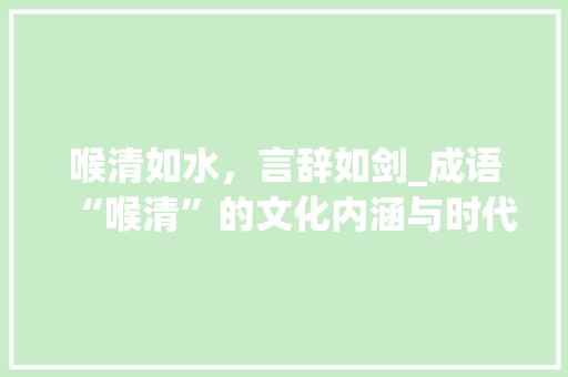 喉清如水，言辞如剑_成语“喉清”的文化内涵与时代价值