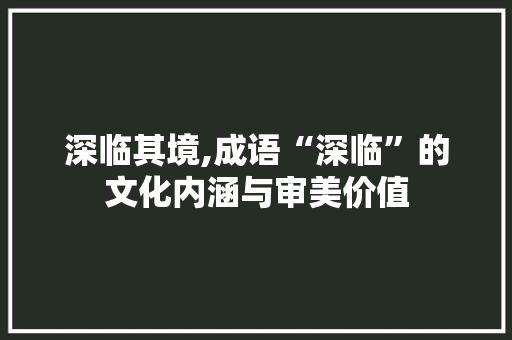 深临其境,成语“深临”的文化内涵与审美价值