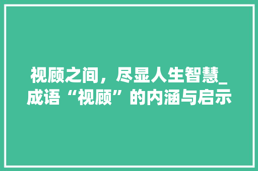 视顾之间，尽显人生智慧_成语“视顾”的内涵与启示