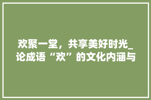 欢聚一堂，共享美好时光_论成语“欢”的文化内涵与时代价值