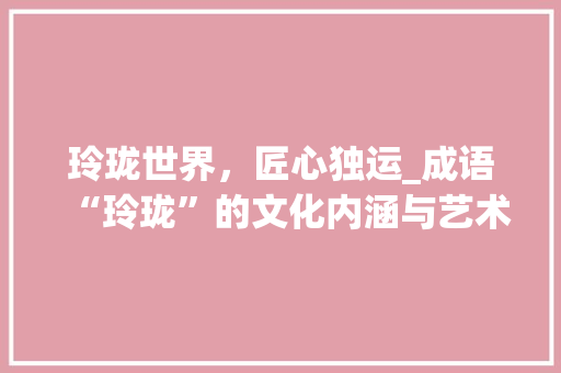 玲珑世界，匠心独运_成语“玲珑”的文化内涵与艺术价值