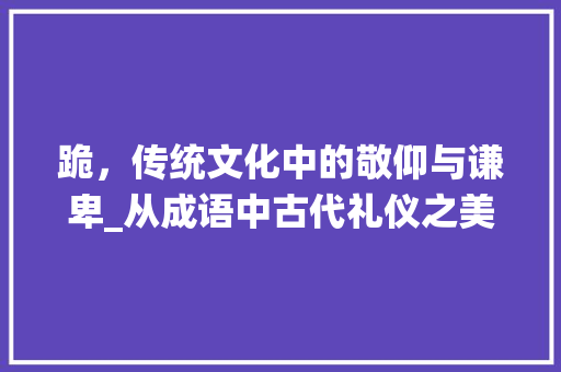 跪，传统文化中的敬仰与谦卑_从成语中古代礼仪之美