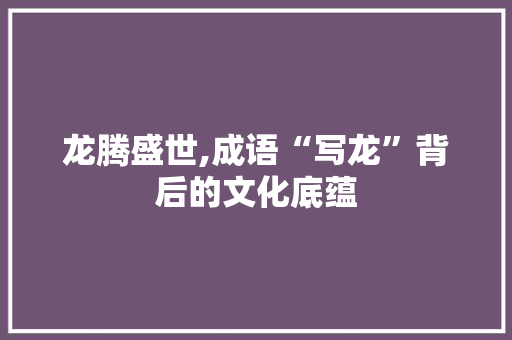 龙腾盛世,成语“写龙”背后的文化底蕴