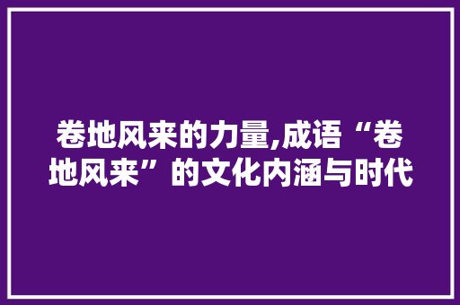 卷地风来的力量,成语“卷地风来”的文化内涵与时代价值
