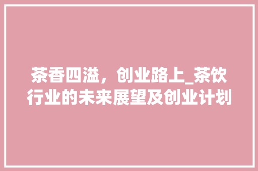 茶香四溢，创业路上_茶饮行业的未来展望及创业计划书介绍