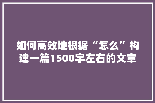 如何高效地根据“怎么”构建一篇1500字左右的文章