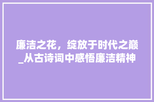 廉洁之花，绽放于时代之巅_从古诗词中感悟廉洁精神