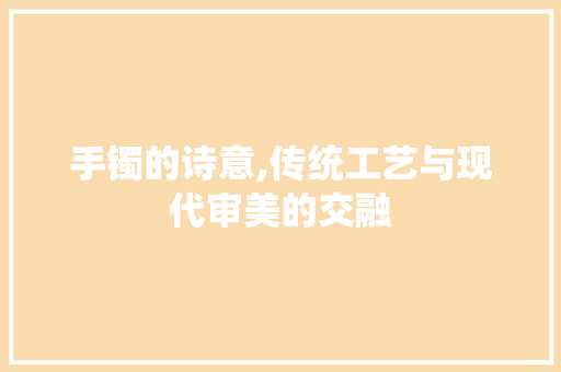 手镯的诗意,传统工艺与现代审美的交融
